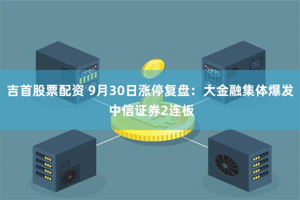 吉首股票配资 9月30日涨停复盘:大金融集体爆发 中信证券2连板