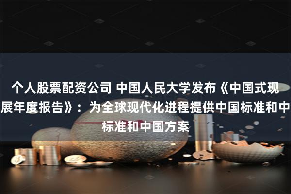 个人股票配资公司 中国人民大学发布《中国式现代化发展年度报告》：为全球现代化进程提供中国标准和中国方案