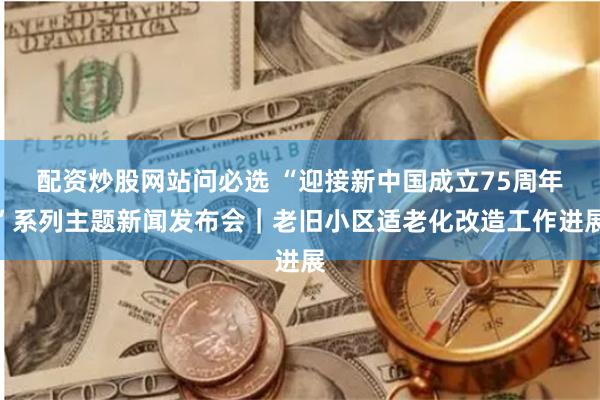 配资炒股网站问必选 “迎接新中国成立75周年”系列主题新闻发布会｜老旧小区适老化改造工作进展