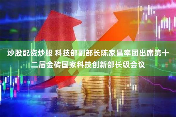 炒股配资炒股 科技部副部长陈家昌率团出席第十二届金砖国家科技创新部长级会议