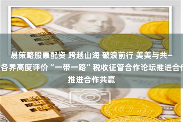 易策略股票配资 跨越山海 破浪前行 美美与共——境外各界高度评价“一带一路”税收征管合作论坛推进合作共赢
