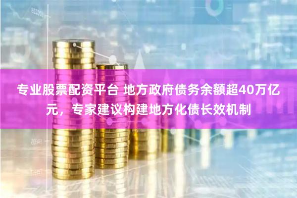 专业股票配资平台 地方政府债务余额超40万亿元，专家建议构建地方化债长效机制