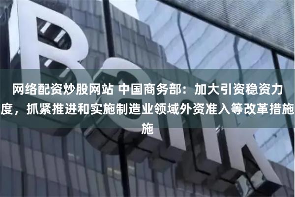 网络配资炒股网站 中国商务部：加大引资稳资力度，抓紧推进和实施制造业领域外资准入等改革措施