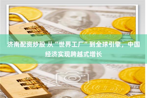 济南配资炒股 从“世界工厂”到全球引擎，中国经济实现跨越式增长