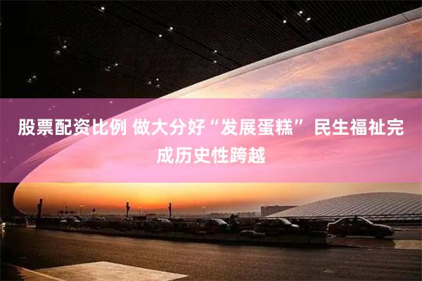 股票配资比例 做大分好“发展蛋糕” 民生福祉完成历史性跨越