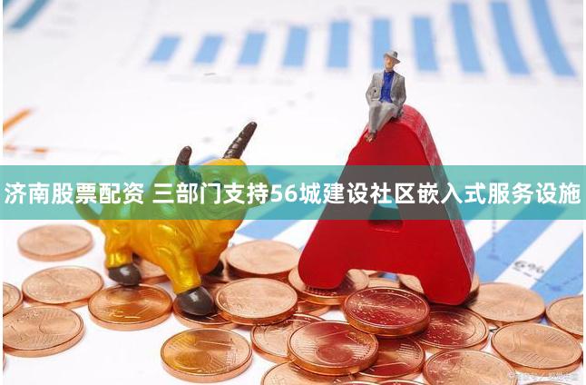 济南股票配资 三部门支持56城建设社区嵌入式服务设施