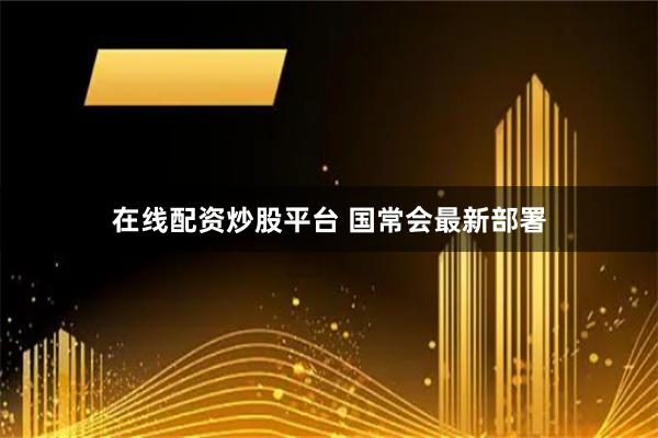 在线配资炒股平台 国常会最新部署