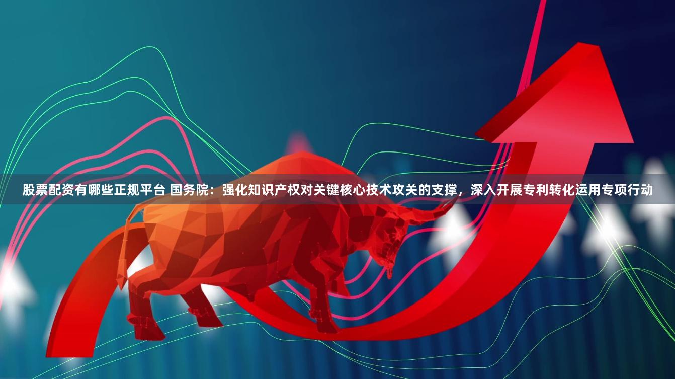 股票配资有哪些正规平台 国务院：强化知识产权对关键核心技术攻关的支撑，深入开展专利转化运用专项行动