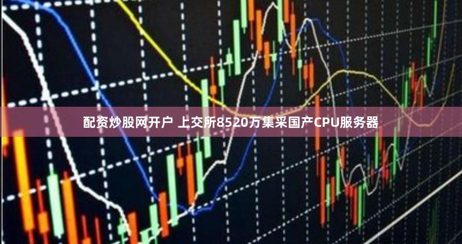 配资炒股网开户 上交所8520万集采国产CPU服务器