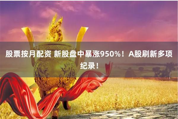 股票按月配资 新股盘中暴涨950%！A股刷新多项纪录！
