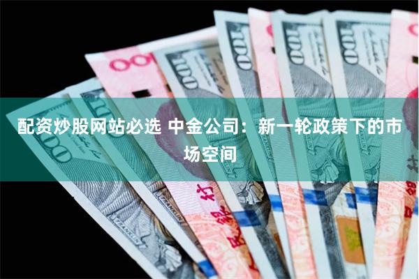 配资炒股网站必选 中金公司：新一轮政策下的市场空间