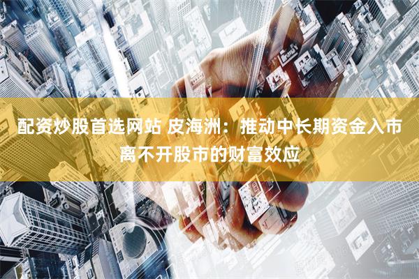 配资炒股首选网站 皮海洲：推动中长期资金入市离不开股市的财富效应