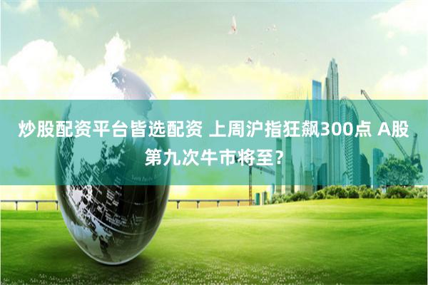 炒股配资平台皆选配资 上周沪指狂飙300点 A股第九次牛市将至？