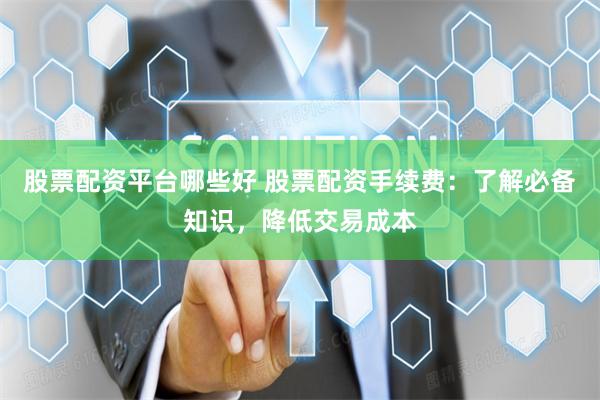 股票配资平台哪些好 股票配资手续费：了解必备知识，降低交易成本
