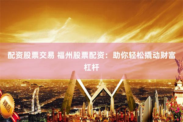 配资股票交易 福州股票配资：助你轻松撬动财富杠杆