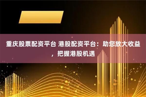 重庆股票配资平台 港股配资平台：助您放大收益，把握港股机遇