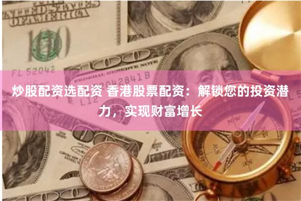 炒股配资选配资 香港股票配资：解锁您的投资潜力，实现财富增长