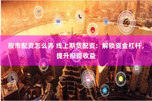 股市配资怎么弄 线上期货配资：解锁资金杠杆，提升投资收益