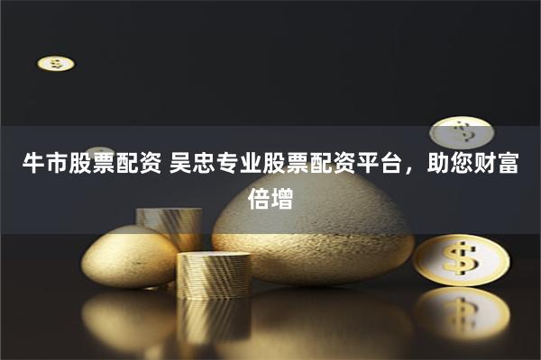 牛市股票配资 吴忠专业股票配资平台，助您财富倍增