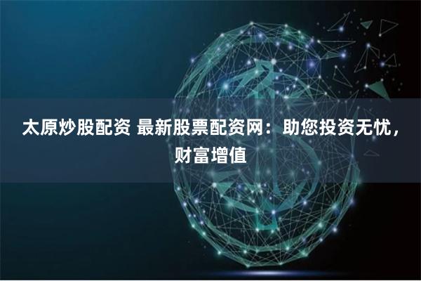 太原炒股配资 最新股票配资网：助您投资无忧，财富增值