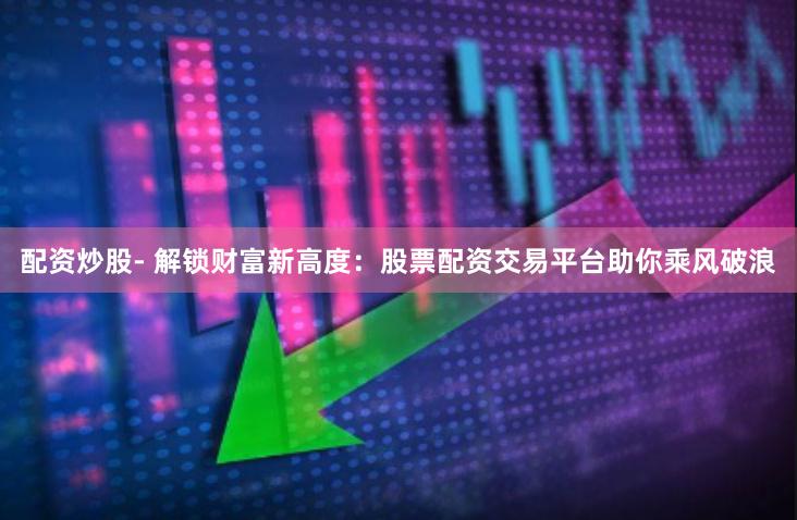 配资炒股- 解锁财富新高度：股票配资交易平台助你乘风破浪