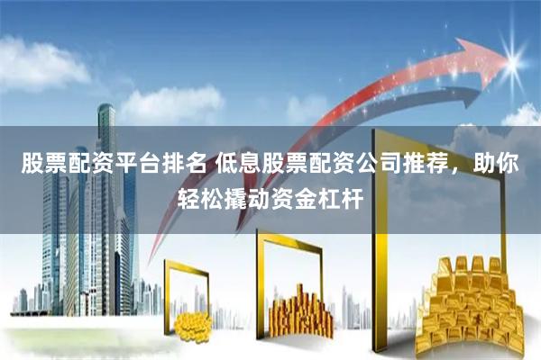 股票配资平台排名 低息股票配资公司推荐，助你轻松撬动资金杠杆
