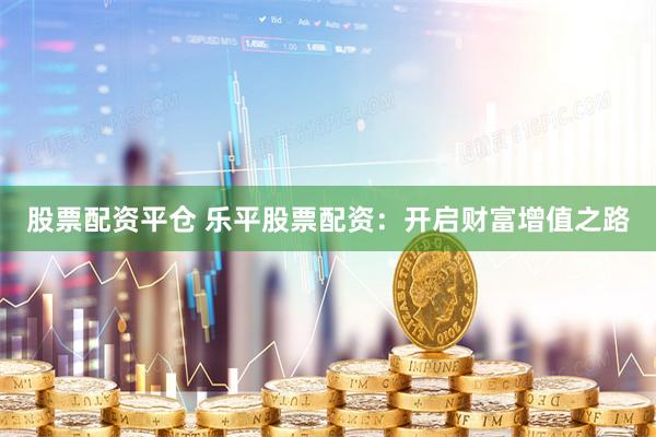 股票配资平仓 乐平股票配资：开启财富增值之路