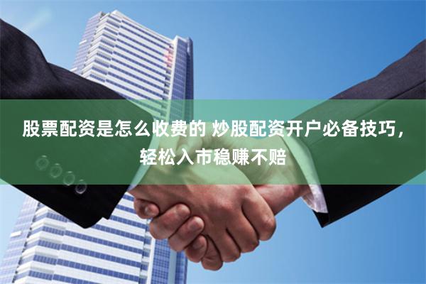 股票配资是怎么收费的 炒股配资开户必备技巧，轻松入市稳赚不赔
