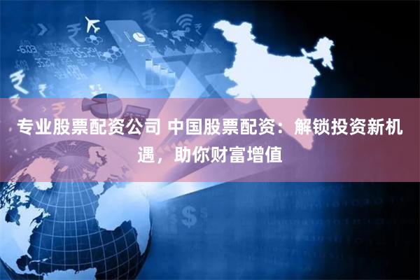 专业股票配资公司 中国股票配资：解锁投资新机遇，助你财富增值