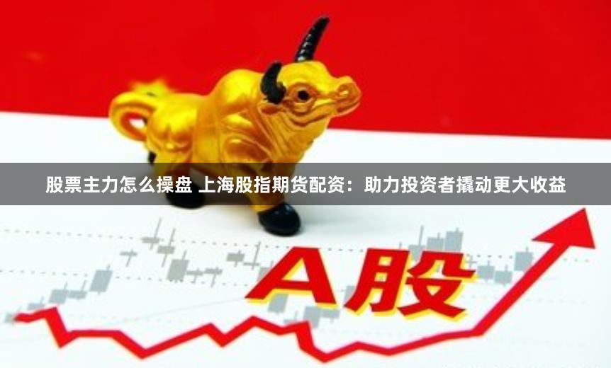 股票主力怎么操盘 上海股指期货配资：助力投资者撬动更大收益