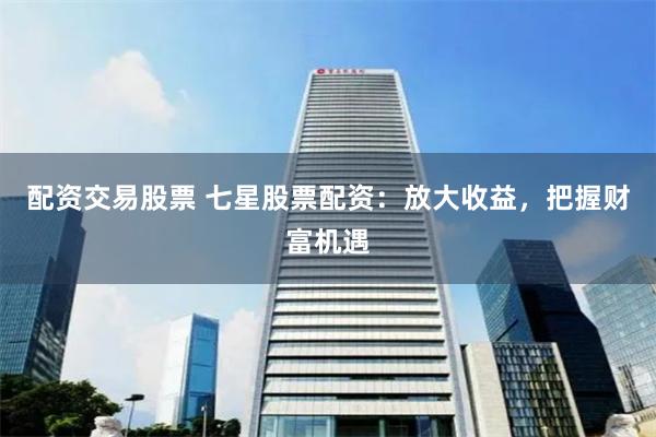 配资交易股票 七星股票配资：放大收益，把握财富机遇