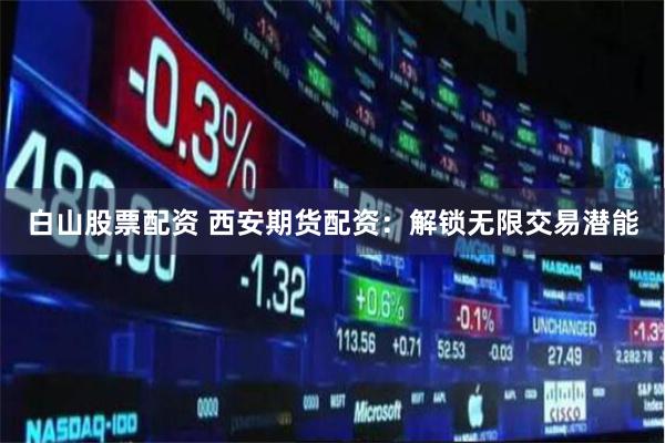 白山股票配资 西安期货配资：解锁无限交易潜能