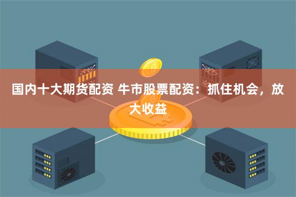 国内十大期货配资 牛市股票配资：抓住机会，放大收益