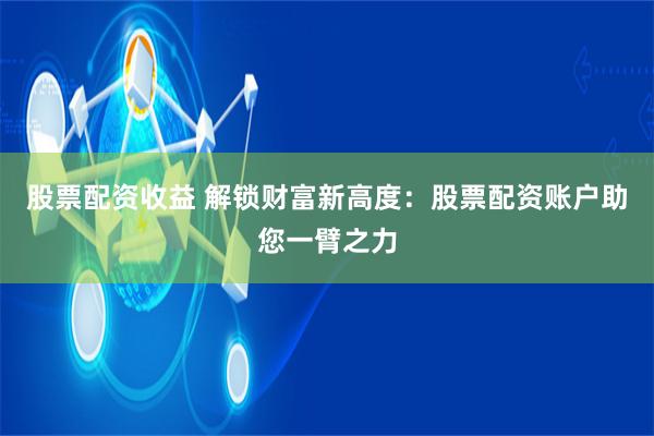 股票配资收益 解锁财富新高度：股票配资账户助您一臂之力