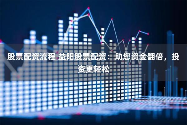 股票配资流程 益阳股票配资：助您资金翻倍，投资更轻松