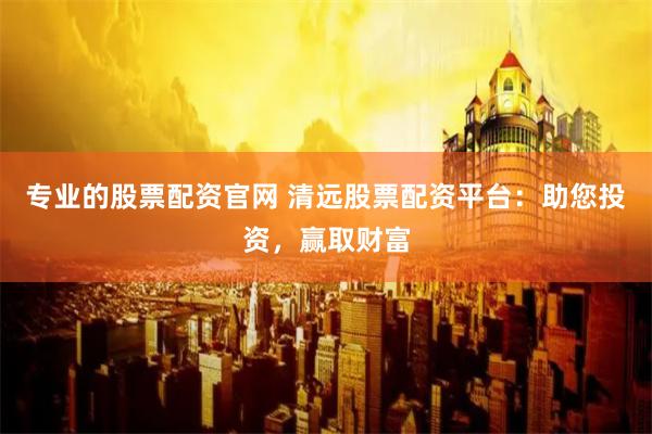 专业的股票配资官网 清远股票配资平台:助您投资,赢取财富