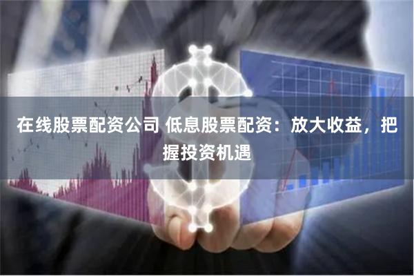 在线股票配资公司 低息股票配资：放大收益，把握投资机遇