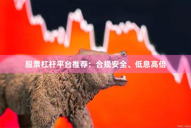 股票杠杆平台推荐：合规安全、低息高倍